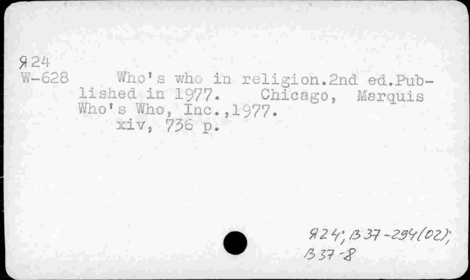 ﻿5)24
W-628 Who’s who in religion.2nd ed.Published in 1977. Chicago, Marquis Who’s Who, Inc.,1977.
xiv, 736 p.
#2 3; Z5J7 -257/^7;
£37